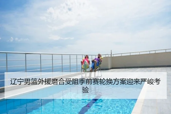 辽宁男篮外援磨合受阻季前赛轮换方案迎来严峻考验