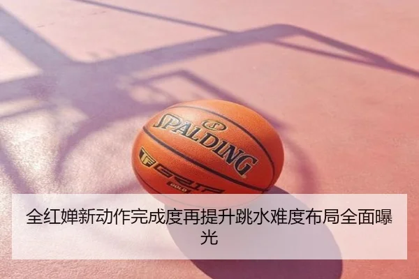 全红婵新动作完成度再提升跳水难度布局全面曝光