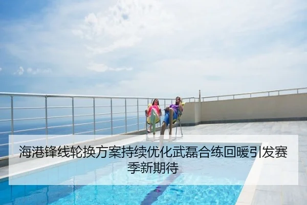 海港锋线轮换方案持续优化武磊合练回暖引发赛季新期待