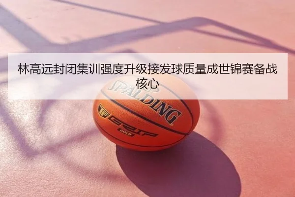 林高远封闭集训强度升级接发球质量成世锦赛备战核心