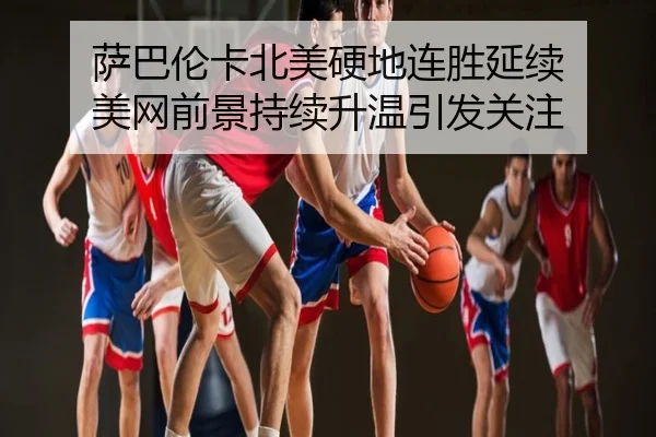 萨巴伦卡北美硬地连胜延续 美网前景持续升温引发关注