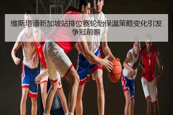 维斯塔潘新加坡站排位赛轮胎保温策略变化引发争冠前瞻