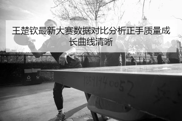 王楚钦最新大赛数据对比分析正手质量成长曲线清晰