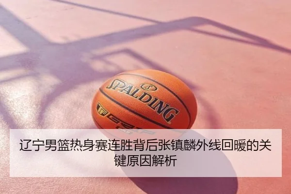 辽宁男篮热身赛连胜背后张镇麟外线回暖的关键原因解析