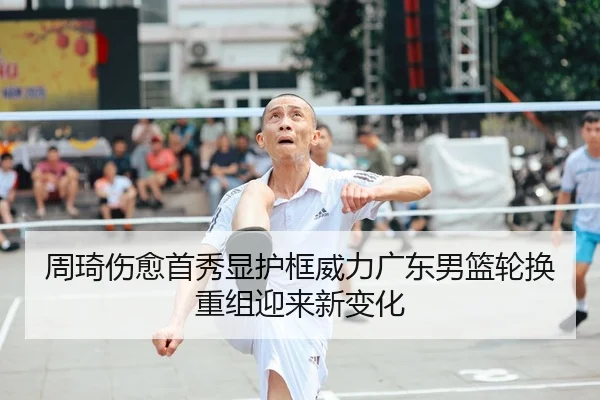 周琦伤愈首秀显护框威力广东男篮轮换重组迎来新变化